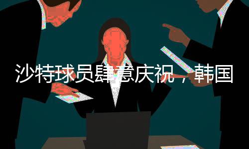 沙特球員肆意慶祝，韓國球員埋頭痛哭，一場比賽的勝利與失落