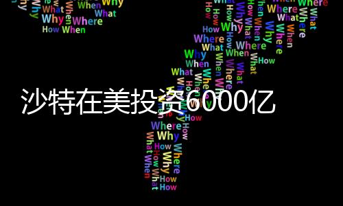 沙特在美投資6000億，中東財(cái)閥的新時(shí)代戰(zhàn)略布局