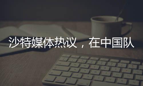 沙特媒體熱議，在中國隊(duì)面前，我們的主場未曾失守