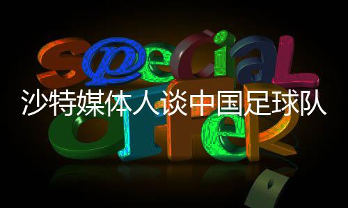 沙特媒體人談中國(guó)足球隊(duì)，身高體能成為潛在弱項(xiàng)