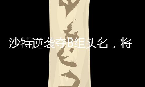 沙特逆襲奪B組頭名，將在四分之一決賽對陣中國隊(duì)