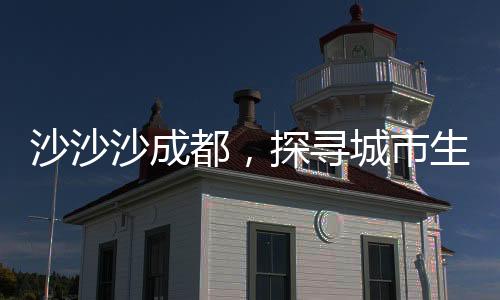 沙沙沙成都，探尋城市生態(tài)與自然和諧共生的秘密