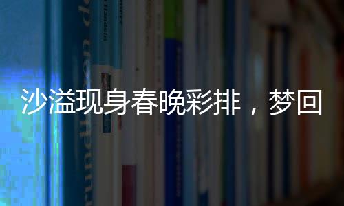 沙溢現(xiàn)身春晚彩排，夢(mèng)回白展堂