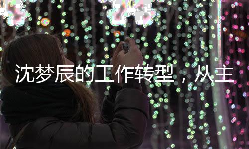 沈夢辰的工作轉(zhuǎn)型，從主持到影視宣傳的全新探索
