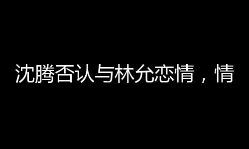 沈騰否認(rèn)與林允戀情，情感謠言與真實(shí)之間的較量