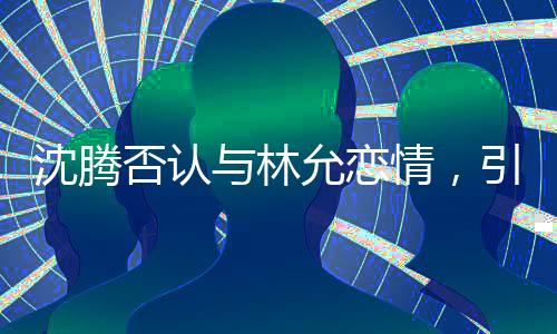沈騰否認(rèn)與林允戀情，引發(fā)粉絲熱議