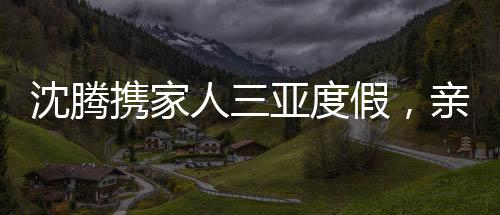沈騰攜家人三亞度假，親情陪伴，盡享悠閑時(shí)光