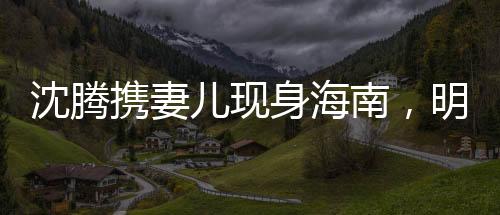 沈騰攜妻兒現(xiàn)身海南，明星家庭度假引關(guān)注