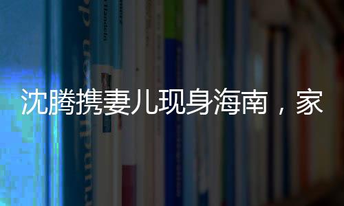沈騰攜妻兒現(xiàn)身海南，家庭旅行引關(guān)注，溫馨一幕展現(xiàn)真實生活