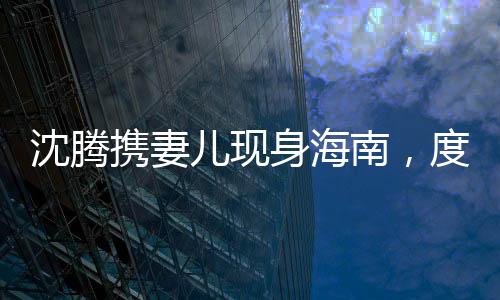 沈騰攜妻兒現(xiàn)身海南，度假生活引發(fā)關(guān)注