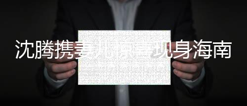 沈騰攜妻兒驚喜現(xiàn)身海南，一家共享歡樂時光