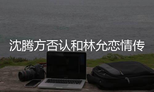 沈騰方否認和林允戀情傳聞，雙方澄清傳聞并強調(diào)友誼至上