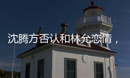沈騰方否認(rèn)和林允戀情，謠言止步于真實表態(tài)