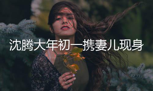 沈騰大年初一攜妻兒現(xiàn)身海南，歡樂(lè)滿(mǎn)溢度假時(shí)光