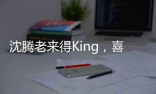 沈騰老來得King，喜劇巨星的逆襲之路