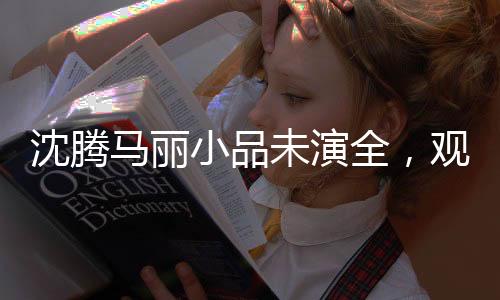 沈騰馬麗小品未演全，觀眾期待滿滿之際的意外轉折
