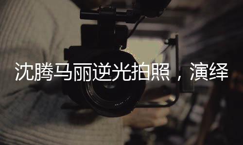 沈騰馬麗逆光拍照，演繹光影魅力，創(chuàng)造藝術(shù)新風(fēng)尚