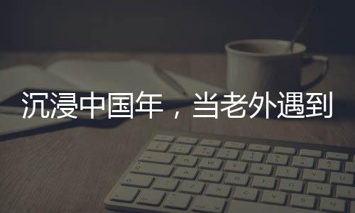 沉浸中國年，當老外遇到春節(jié)