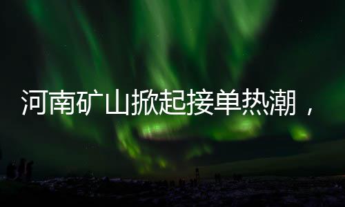 河南礦山掀起接單熱潮，開啟瘋狂模式