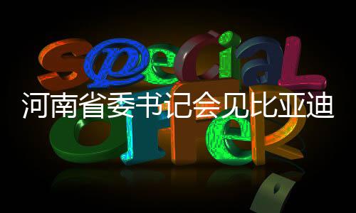 河南省委書記會見比亞迪董事長，共謀高質(zhì)量發(fā)展新篇章