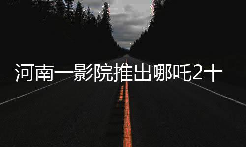 河南一影院推出哪吒2十分鐘一場(chǎng)精彩放映，吸引無(wú)數(shù)觀眾矚目