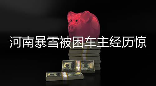 河南暴雪被困車主經(jīng)歷驚心動魄的十二小時事件全程揭秘