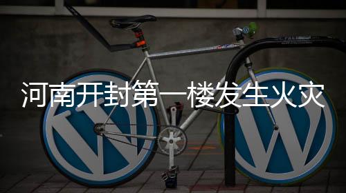 河南開封第一樓發(fā)生火災事件報道