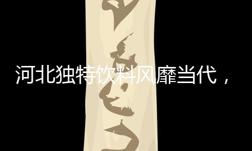 河北獨(dú)特飲料風(fēng)靡當(dāng)代，揭示年齡背后的故事