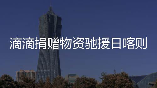 滴滴捐贈物資馳援日喀則災區(qū) 公益救援隊行動中