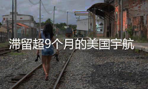滯留超9個月的美國宇航員終于返程