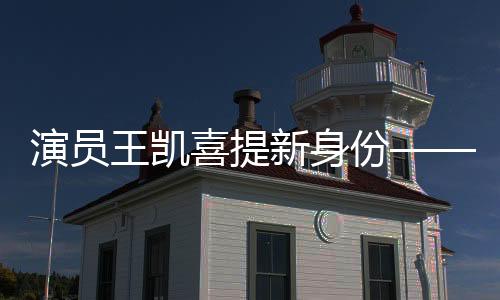 演員王凱喜提新身份——全面拓展藝術領域的新征程