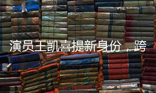 演員王凱喜提新身份，跨界多元發(fā)展，展現(xiàn)無限魅力