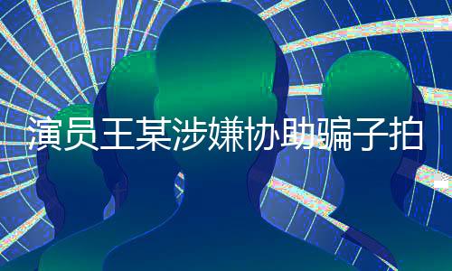 演員王某涉嫌協(xié)助騙子拍攝短視頻，引發(fā)社會(huì)關(guān)注
