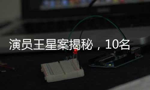 演員王星案揭秘，10名嫌犯被押解回國，揭開跨國犯罪內(nèi)幕
