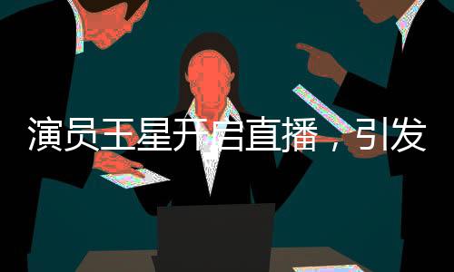 演員王星開啟直播，引發(fā)粉絲熱潮