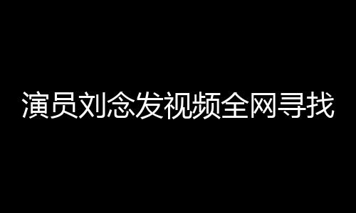 演員劉念發(fā)視頻全網(wǎng)尋找救命恩人，感恩之心溢于言表