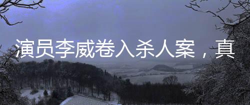 演員李威卷入殺人案，真相待查的復(fù)雜事件