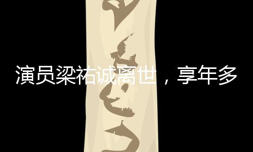 演員梁祐誠(chéng)離世，享年多少歲成謎團(tuán)，引發(fā)娛樂(lè)圈緬懷潮
