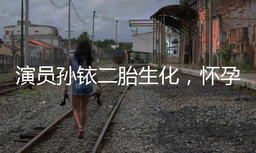演員孫銥二胎生化，懷孕之路的坎坷與挑戰(zhàn)