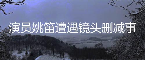 演員姚笛遭遇鏡頭刪減事件，背后原因引人深思
