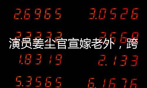 演員姜塵官宣嫁老外，跨文化愛情的綻放
