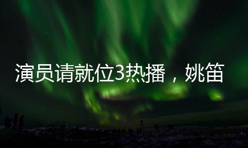 演員請(qǐng)就位3熱播，姚笛疑似被刪引發(fā)關(guān)注