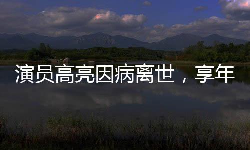 演員高亮因病離世，享年XX歲，演藝界痛失英才