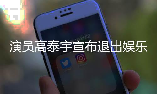 演員高泰宇宣布退出娛樂圈，未來發(fā)展引人關注