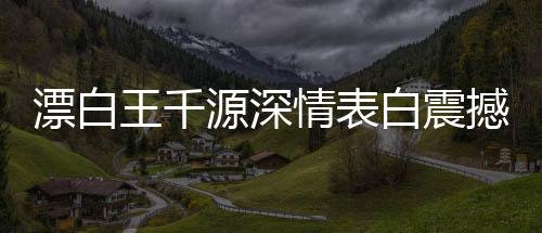 漂白王千源深情表白震撼演繹——驚悚浪漫，深入人心的獨特告白之道