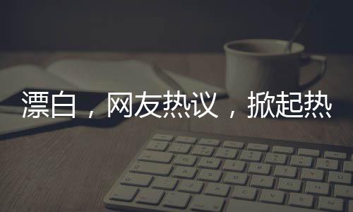 漂白，網(wǎng)友熱議，掀起熱議狂潮！