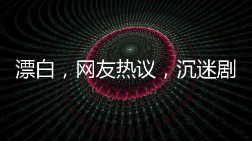 漂白，網(wǎng)友熱議，沉迷劇情無法自拔