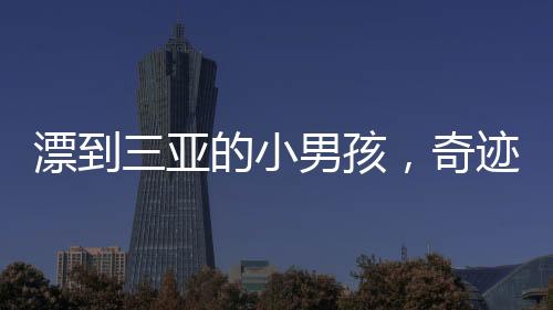 漂到三亞的小男孩，奇跡與失落交織的故事——一段未知的旅程與無盡的尋找