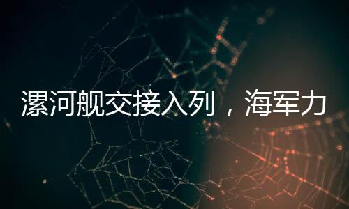 漯河艦交接入列，海軍力量新添羽翼，守衛(wèi)海域再添堅(jiān)強(qiáng)屏障