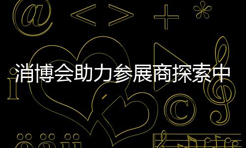 消博會助力參展商探索中國消費市場機遇